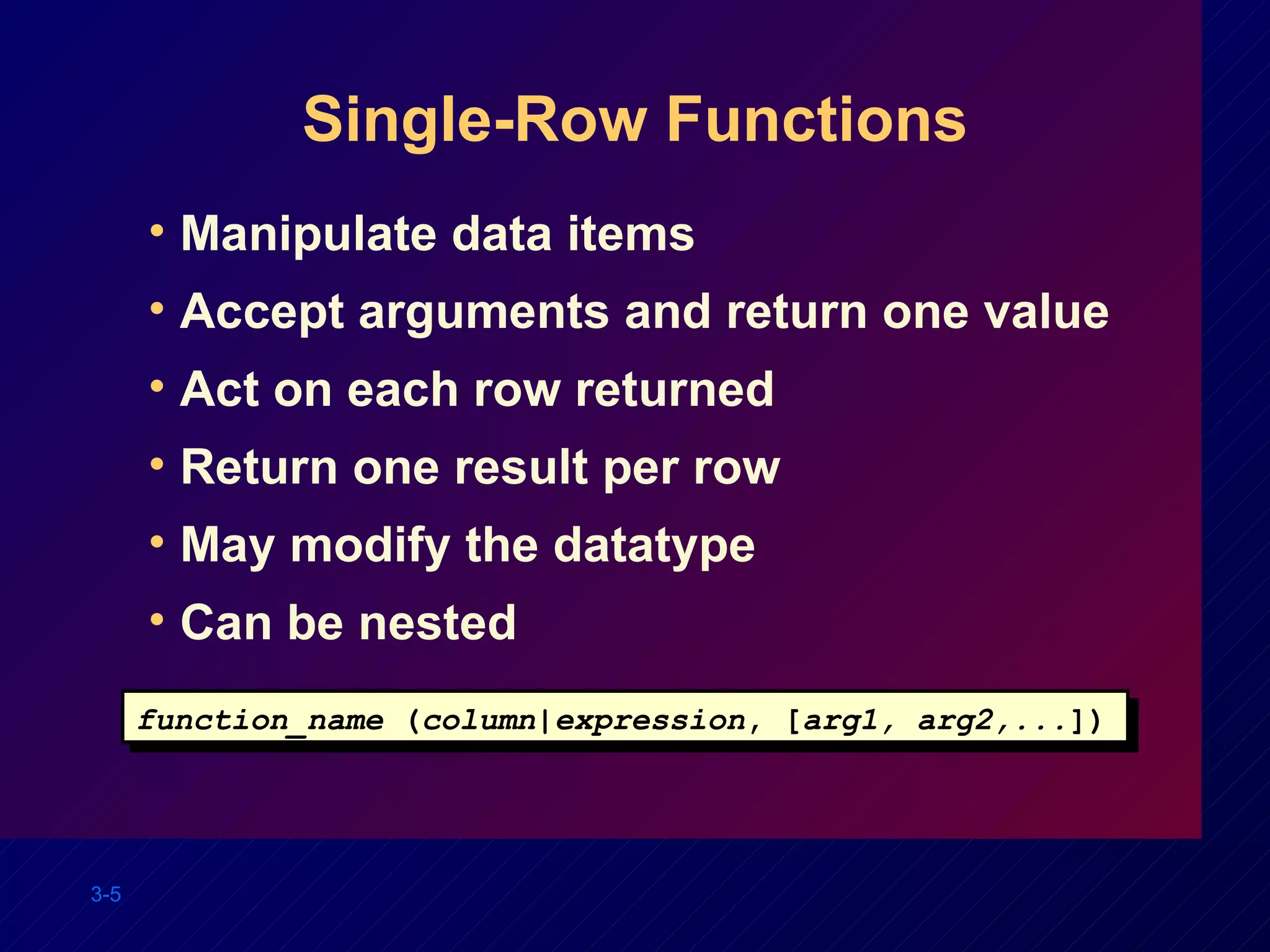 Single-Row Functions Manipulate data items Accept arguments and return one value Act on each row returned Return one result per row May modify the datatype Can be nested function_name  ( column | expression , [ arg1, arg2,... ]) 