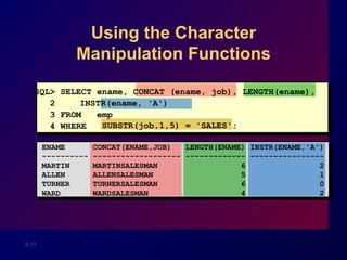 Using the Character Manipulation Functions SQL> SELECT ename, CONCAT (ename, job), LENGTH(ename), 2  INSTR(ename, 'A') 3 FROM  emp 4 WHERE SUBSTR(job,1,5) = 'SALES'; ENAME  CONCAT(ENAME,JOB)  LENGTH(ENAME) INSTR(ENAME,'A') ---------- ------------------- ------------- ---------------- MARTIN  MARTINSALESMAN  6  2 ALLEN  ALLENSALESMAN  5  1 TURNER  TURNERSALESMAN  6  0 WARD  WARDSALESMAN  4  2 