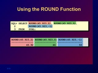Using the ROUND Function SQL> SELECT ROUND(45.923,2), ROUND(45.923,0), 2  ROUND(45.923,-1) 3  FROM  DUAL; ROUND(45.923,2) ROUND(45.923,0) ROUND(45.923,-1) --------------- -------------- ----------------- 45.92  46  50 