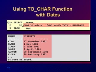 Using TO_CHAR Function  with Dates SQL> SELECT ename,  2  TO_CHAR(hiredate, 'fmDD Month YYYY') HIREDATE 3  FROM  emp; ENAME  HIREDATE ---------- ----------------- KING  17 November 1981 BLAKE  1 May 1981 CLARK  9 June 1981 JONES  2 April 1981 MARTIN  28 September 1981 ALLEN  20 February 1981 ... 14 rows selected. 