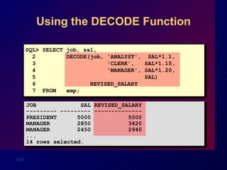 Using the DECODE Function SQL> SELECT job, sal, 2  DECODE(job, 'ANALYST',  SAL*1.1, 3  'CLERK',  SAL*1.15, 4  'MANAGER', SAL*1.20, 5  SAL) 6  REVISED_SALARY 7  FROM  emp; JOB  SAL REVISED_SALARY --------- --------- -------------- PRESIDENT  5000  5000 MANAGER  2850  3420 MANAGER  2450  2940 ... 14 rows selected. 