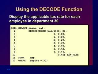 Using the DECODE Function Display the applicable tax rate for each employee in department 30. SQL> SELECT ename, sal, 2  DECODE(TRUNC(sal/1000, 0), 3  0, 0.00, 4   1, 0.09, 5  2, 0.20, 6  3, 0.30, 7  4, 0.40, 8  5, 0.42, 9  6, 0.44, 10  0.45) TAX_RATE 11  FROM  emp 12  WHERE  deptno = 30; 