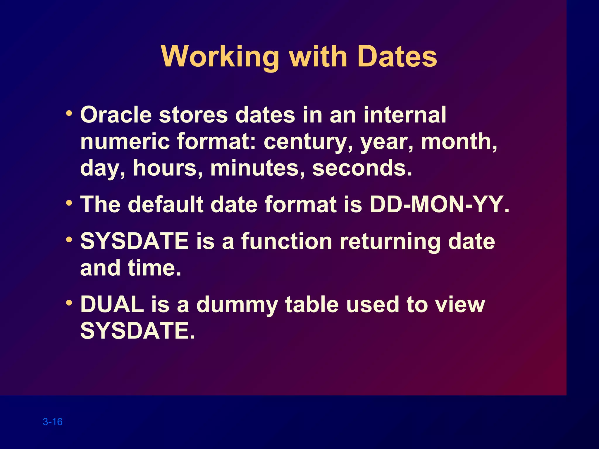 3-16
Working with Dates
• Oracle stores dates in an internal
numeric format: century, year, month,
day, hours, minutes, seconds.
• The default date format is DD-MON-YY.
• SYSDATE is a function returning date
and time.
• DUAL is a dummy table used to view
SYSDATE.
 