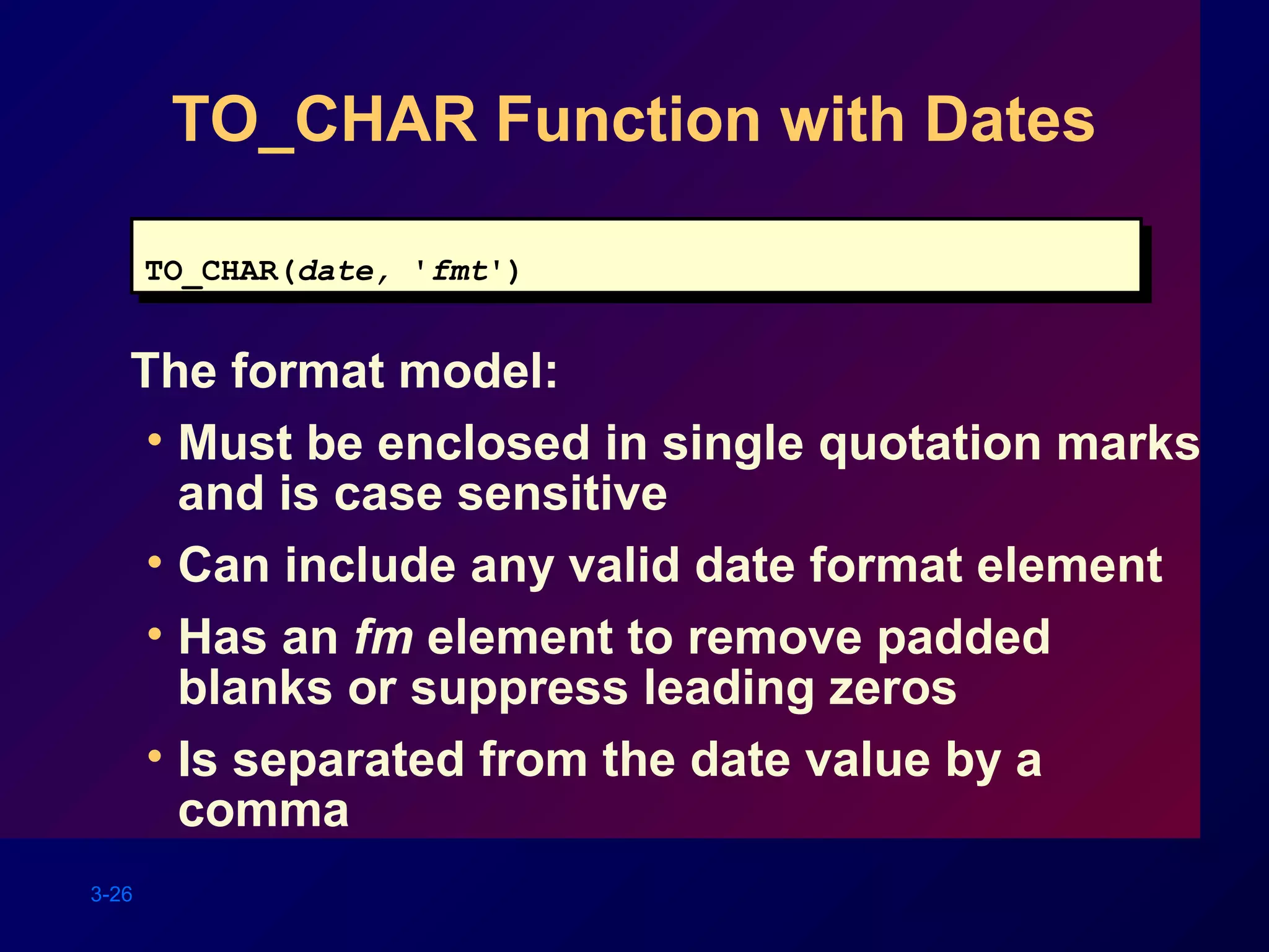 3-26
TO_CHAR Function with Dates
The format model:
• Must be enclosed in single quotation marks
and is case sensitive
• Can include any valid date format element
• Has an fm element to remove padded
blanks or suppress leading zeros
• Is separated from the date value by a
comma
TO_CHAR(date, 'fmt')TO_CHAR(date, 'fmt')
 