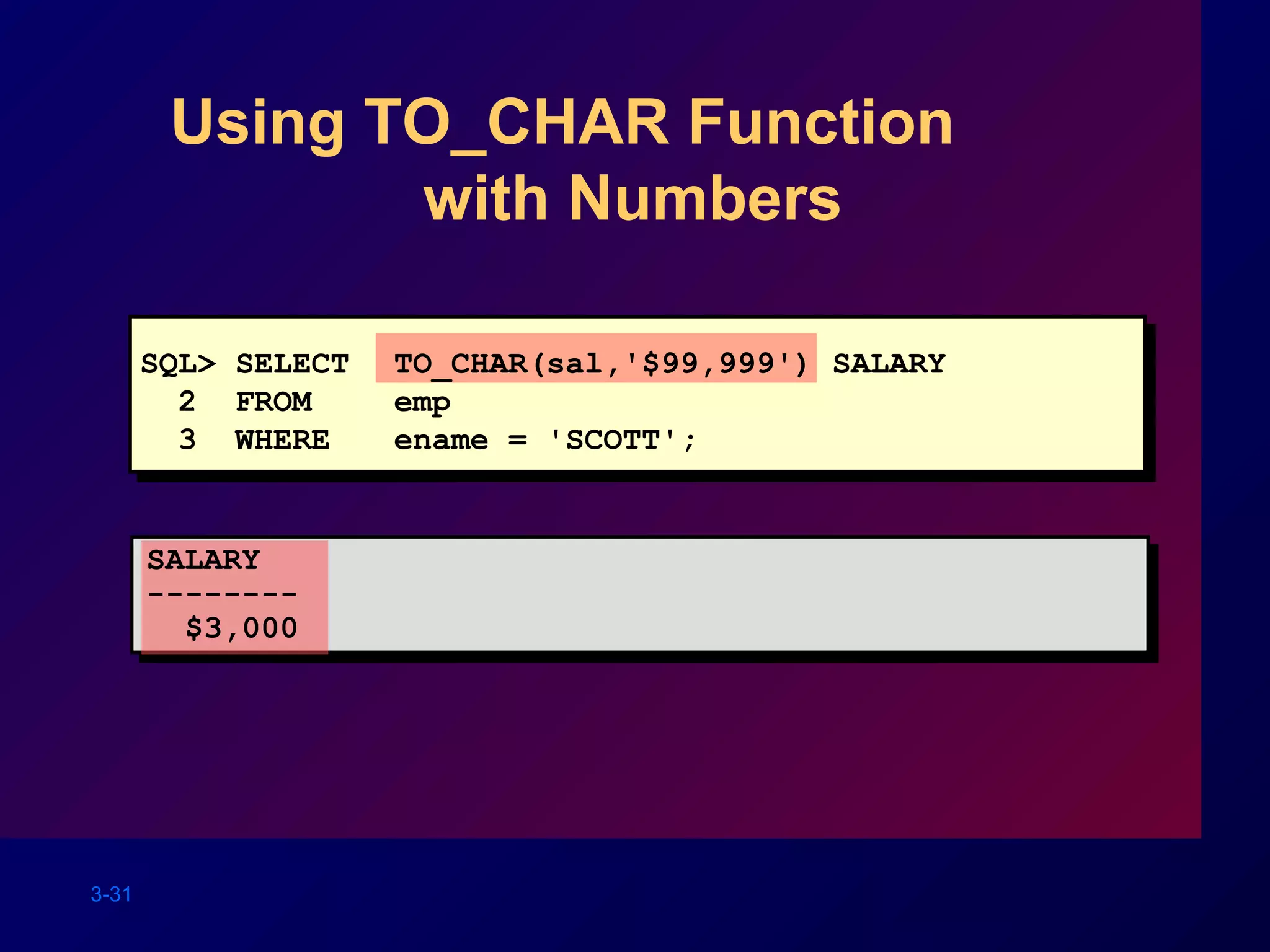 3-31
Using TO_CHAR Function
with Numbers
SQL> SELECT TO_CHAR(sal,'$99,999') SALARY
2 FROM emp
3 WHERE ename = 'SCOTT';
SALARY
--------
$3,000
 