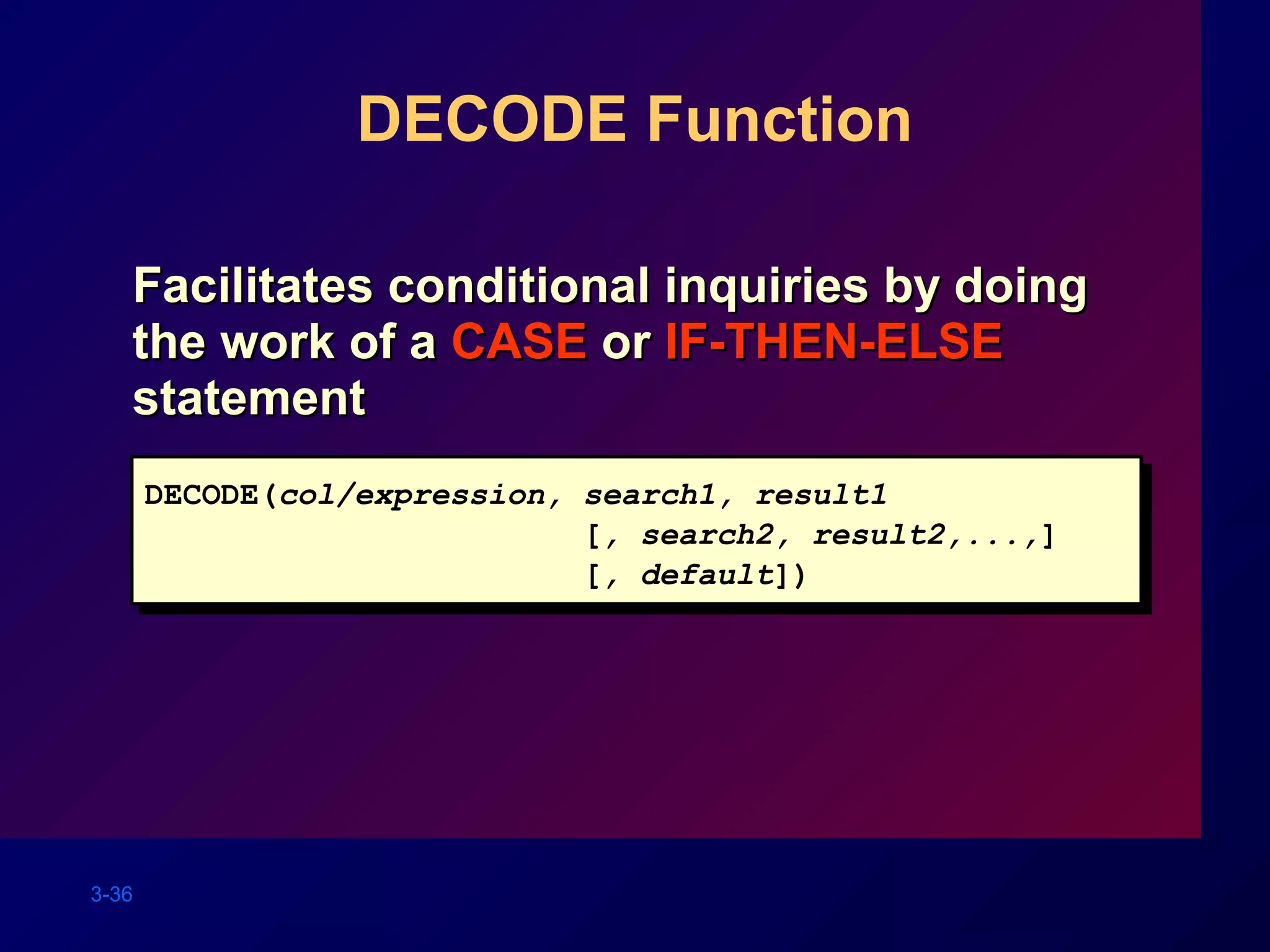 3-36
DECODE Function
Facilitates conditional inquiries by doingFacilitates conditional inquiries by doing
the work of athe work of a CASECASE oror IF-THEN-ELSEIF-THEN-ELSE
statementstatement
DECODE(col/expression, search1, result1
[, search2, result2,...,]
[, default])
DECODE(col/expression, search1, result1
[, search2, result2,...,]
[, default])
 