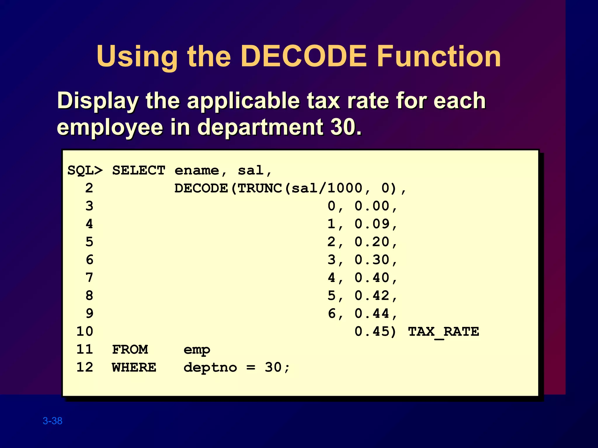 3-38
Using the DECODE Function
SQL> SELECT ename, sal,
2 DECODE(TRUNC(sal/1000, 0),
3 0, 0.00,
4 1, 0.09,
5 2, 0.20,
6 3, 0.30,
7 4, 0.40,
8 5, 0.42,
9 6, 0.44,
10 0.45) TAX_RATE
11 FROM emp
12 WHERE deptno = 30;
Display the applicable tax rate for eachDisplay the applicable tax rate for each
employee in department 30.employee in department 30.
 