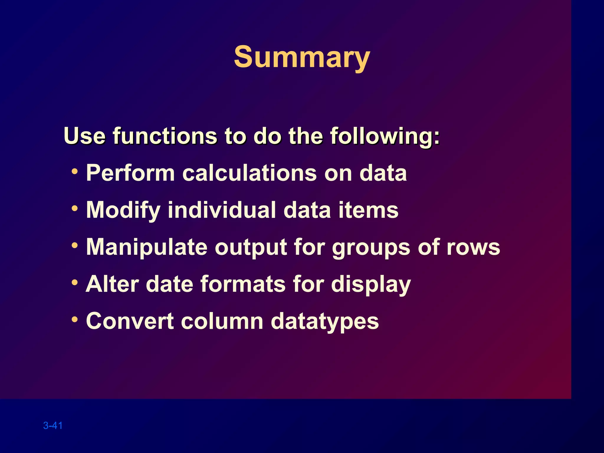 3-41
Summary
Use functions to do the following:Use functions to do the following:
• Perform calculations on data
• Modify individual data items
• Manipulate output for groups of rows
• Alter date formats for display
• Convert column datatypes
 