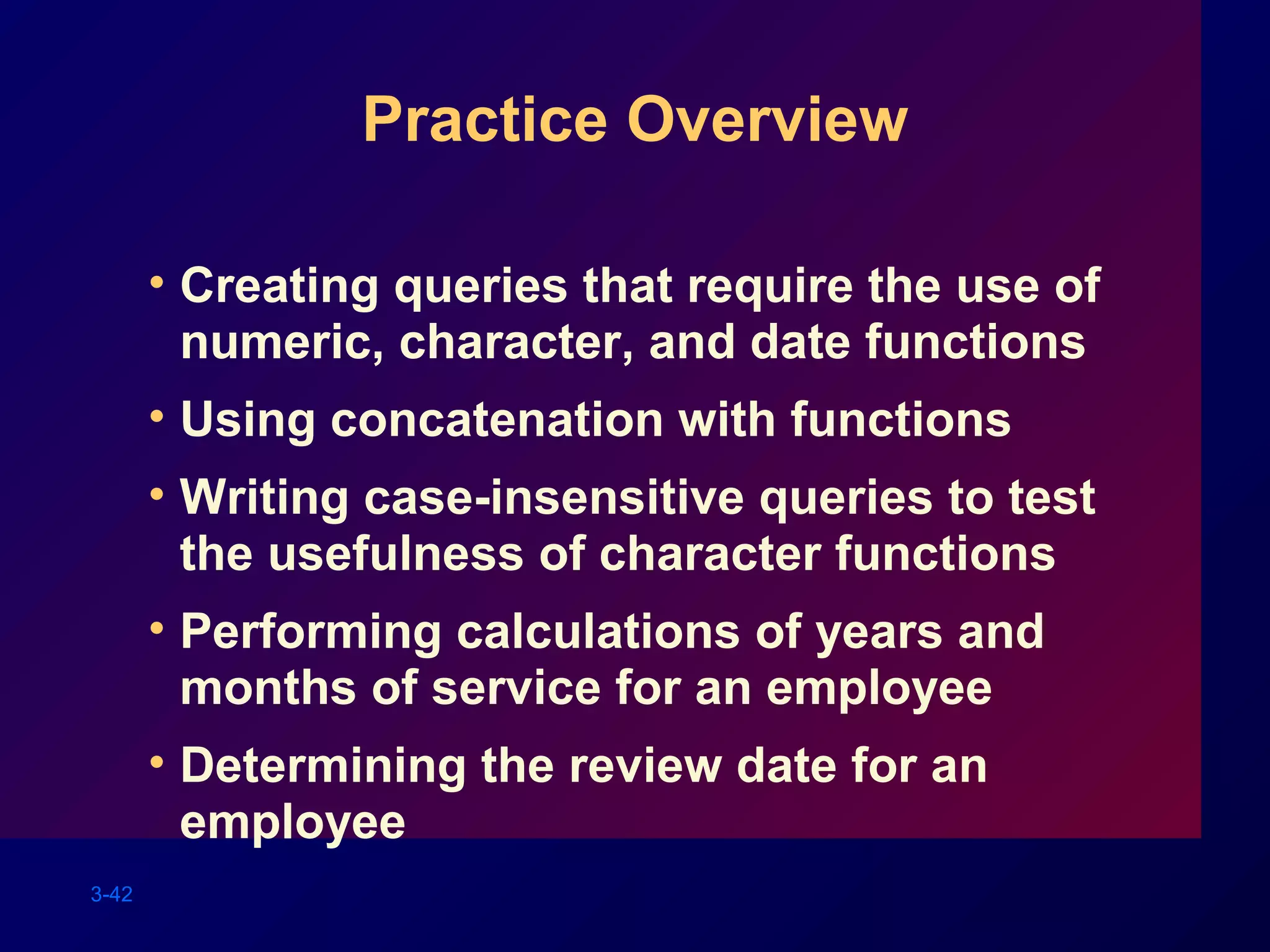 3-42
Practice Overview
• Creating queries that require the use of
numeric, character, and date functions
• Using concatenation with functions
• Writing case-insensitive queries to test
the usefulness of character functions
• Performing calculations of years and
months of service for an employee
• Determining the review date for an
employee
 