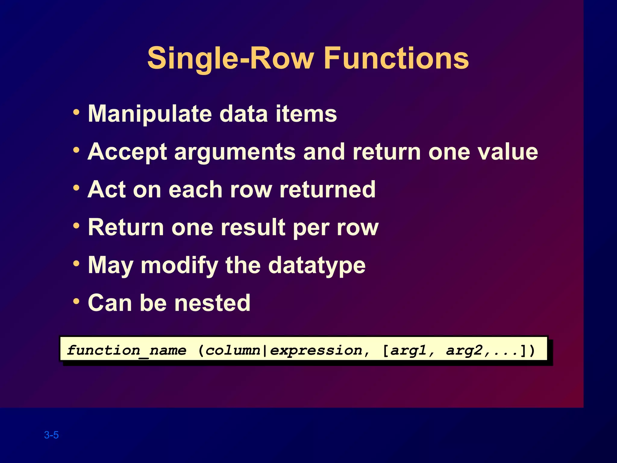 3-5
Single-Row Functions
• Manipulate data items
• Accept arguments and return one value
• Act on each row returned
• Return one result per row
• May modify the datatype
• Can be nested
function_name (column|expression, [arg1, arg2,...])function_name (column|expression, [arg1, arg2,...])
 