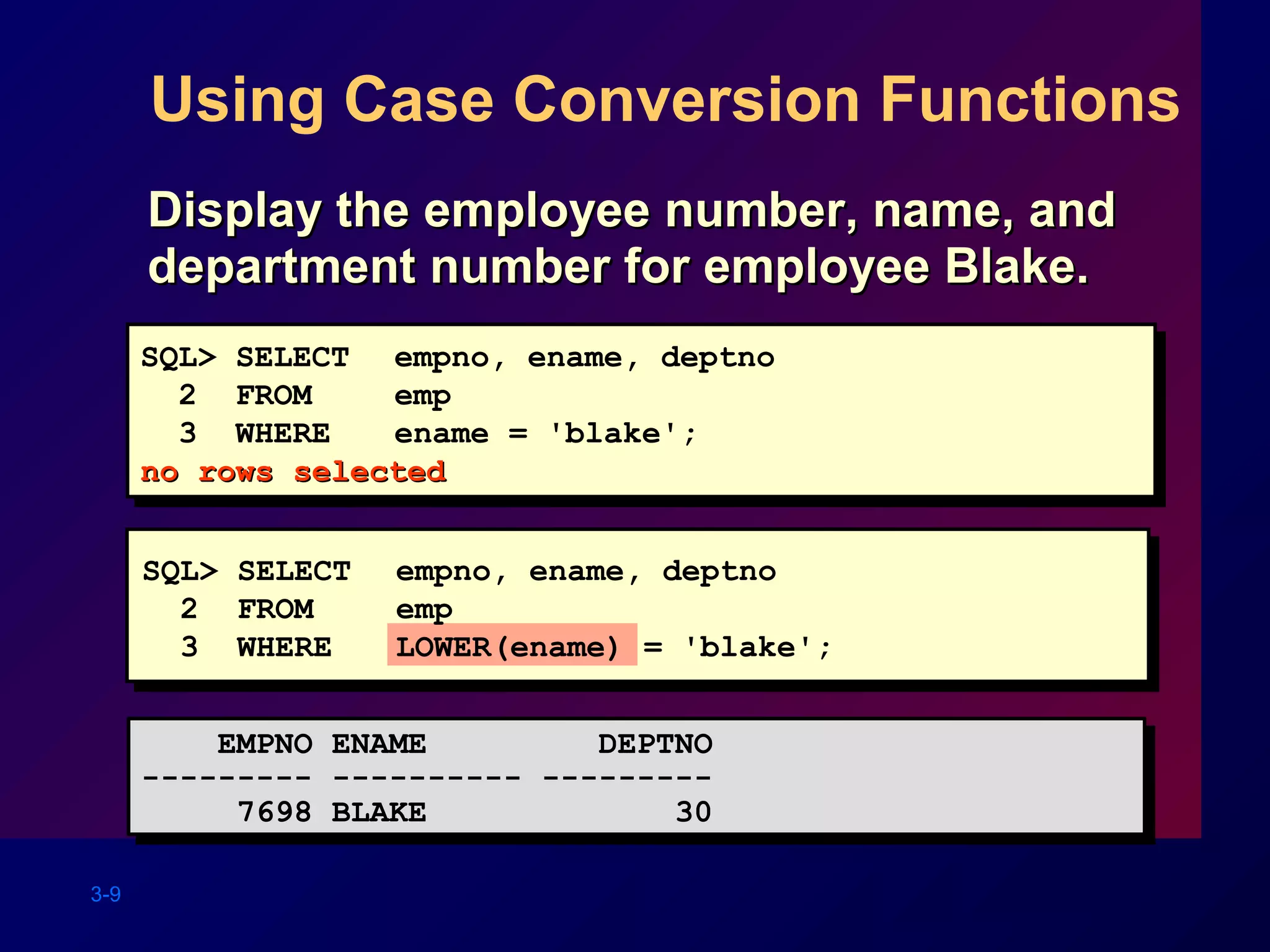 3-9
Using Case Conversion Functions
Display the employee number, name, andDisplay the employee number, name, and
department number for employee Blake.department number for employee Blake.
SQL> SELECT empno, ename, deptno
2 FROM emp
3 WHERE ename = 'blake';
no rows selectedno rows selected
SQL> SELECT empno, ename, deptno
2 FROM emp
3 WHERE ename = 'blake';
no rows selectedno rows selected
EMPNO ENAME DEPTNO
--------- ---------- ---------
7698 BLAKE 30
EMPNO ENAME DEPTNO
--------- ---------- ---------
7698 BLAKE 30
SQL> SELECT empno, ename, deptno
2 FROM emp
3 WHERE LOWER(ename) = 'blake';
 