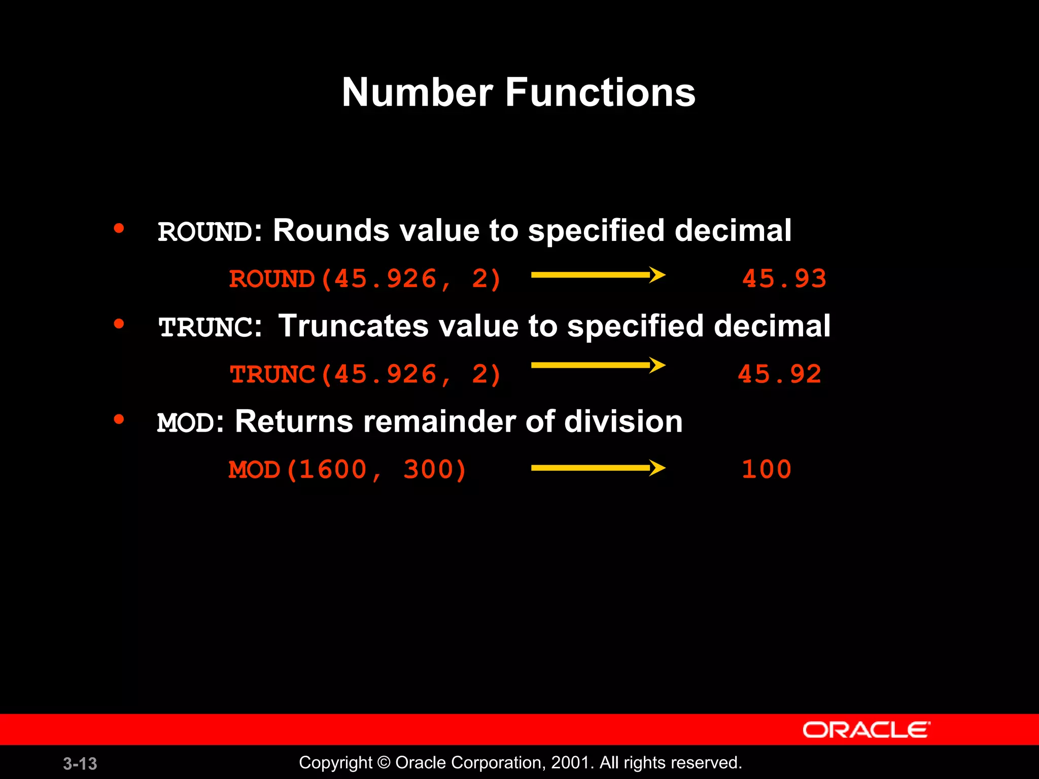 3-13 Copyright © Oracle Corporation, 2001. All rights reserved.
Number Functions
• ROUND: Rounds value to specified decimal
ROUND(45.926, 2) 45.93
• TRUNC: Truncates value to specified decimal
TRUNC(45.926, 2) 45.92
• MOD: Returns remainder of division
MOD(1600, 300) 100
 