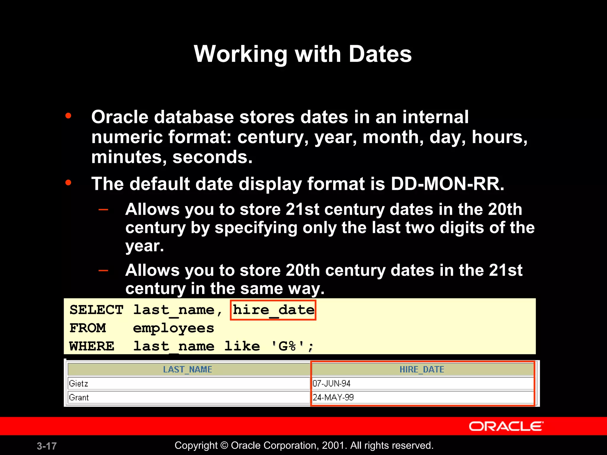 3-17 Copyright © Oracle Corporation, 2001. All rights reserved.
Working with Dates
• Oracle database stores dates in an internal
numeric format: century, year, month, day, hours,
minutes, seconds.
• The default date display format is DD-MON-RR.
– Allows you to store 21st century dates in the 20th
century by specifying only the last two digits of the
year.
– Allows you to store 20th century dates in the 21st
century in the same way.
SELECT last_name, hire_date
FROM employees
WHERE last_name like ''G%';';
 