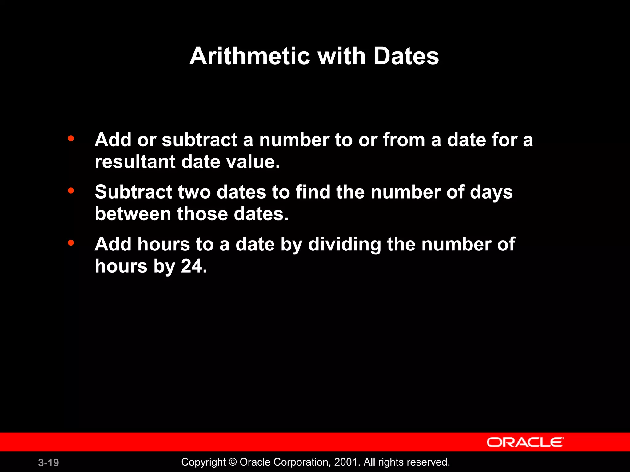 3-19 Copyright © Oracle Corporation, 2001. All rights reserved.
Arithmetic with Dates
• Add or subtract a number to or from a date for a
resultant date value.
• Subtract two dates to find the number of days
between those dates.
• Add hours to a date by dividing the number of
hours by 24.
 
