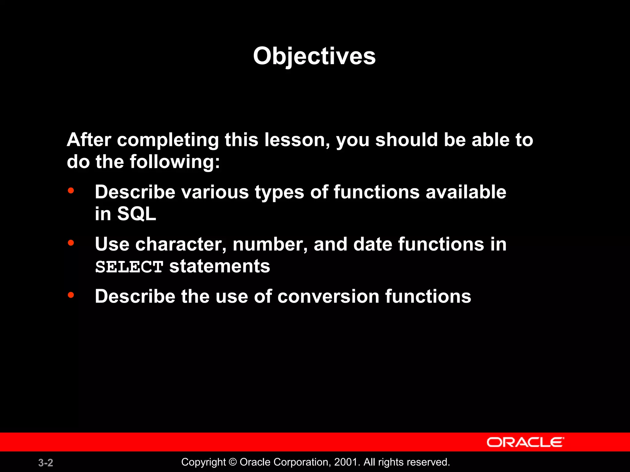 3-2 Copyright © Oracle Corporation, 2001. All rights reserved.
Objectives
After completing this lesson, you should be able to
do the following:
• Describe various types of functions available
in SQL
• Use character, number, and date functions in
SELECT statements
• Describe the use of conversion functions
 