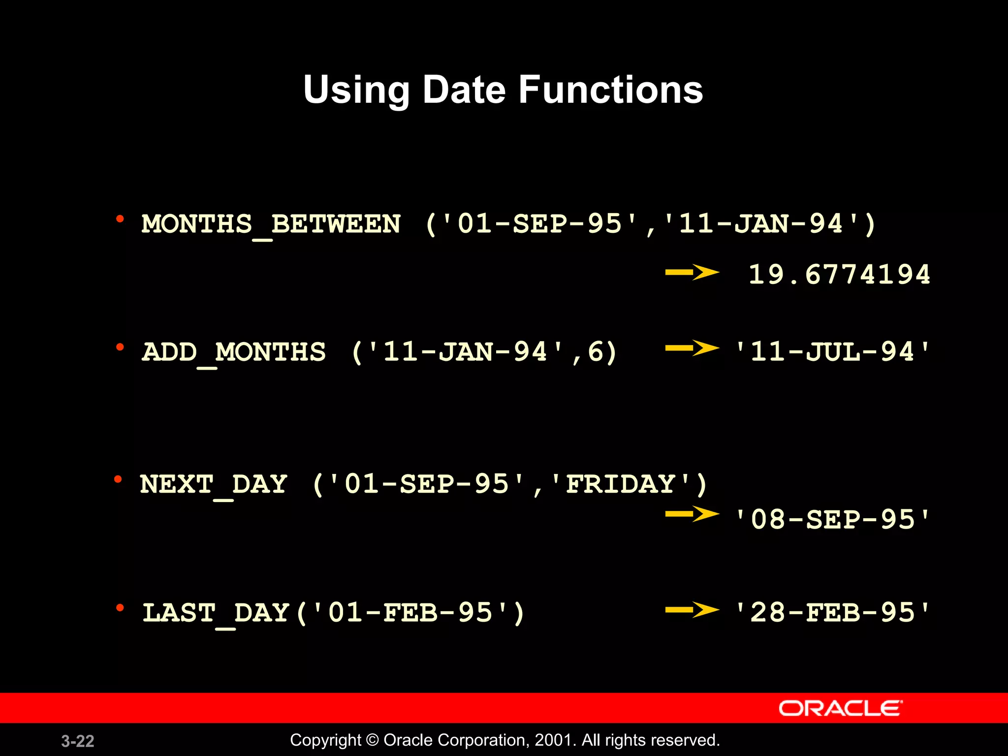 3-22 Copyright © Oracle Corporation, 2001. All rights reserved.
• MONTHS_BETWEEN ('01-SEP-95','11-JAN-94')
Using Date Functions
• ADD_MONTHS ('11-JAN-94',6)
• NEXT_DAY ('01-SEP-95','FRIDAY')
• LAST_DAY('01-FEB-95')
19.6774194
'11-JUL-94'
'08-SEP-95'
'28-FEB-95'
 