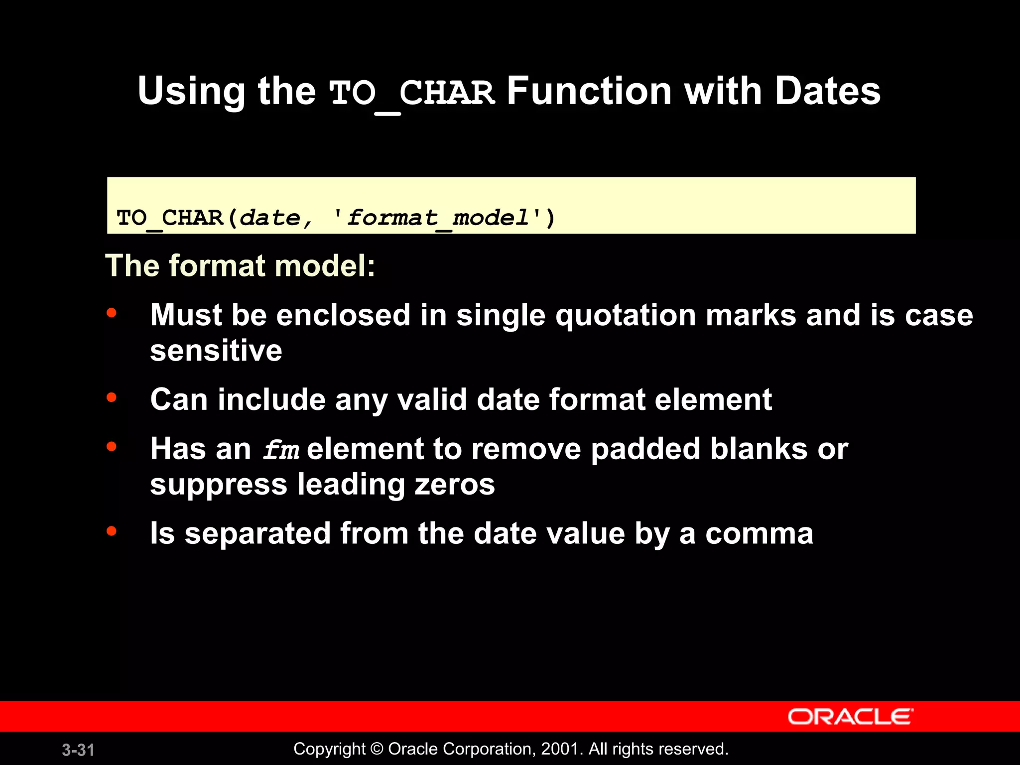 3-31 Copyright © Oracle Corporation, 2001. All rights reserved.
Using the TO_CHAR Function with Dates
The format model:
• Must be enclosed in single quotation marks and is case
sensitive
• Can include any valid date format element
• Has an fm element to remove padded blanks or
suppress leading zeros
• Is separated from the date value by a comma
TO_CHAR(date, 'format_model')TO_CHAR(date, 'format_model')
 
