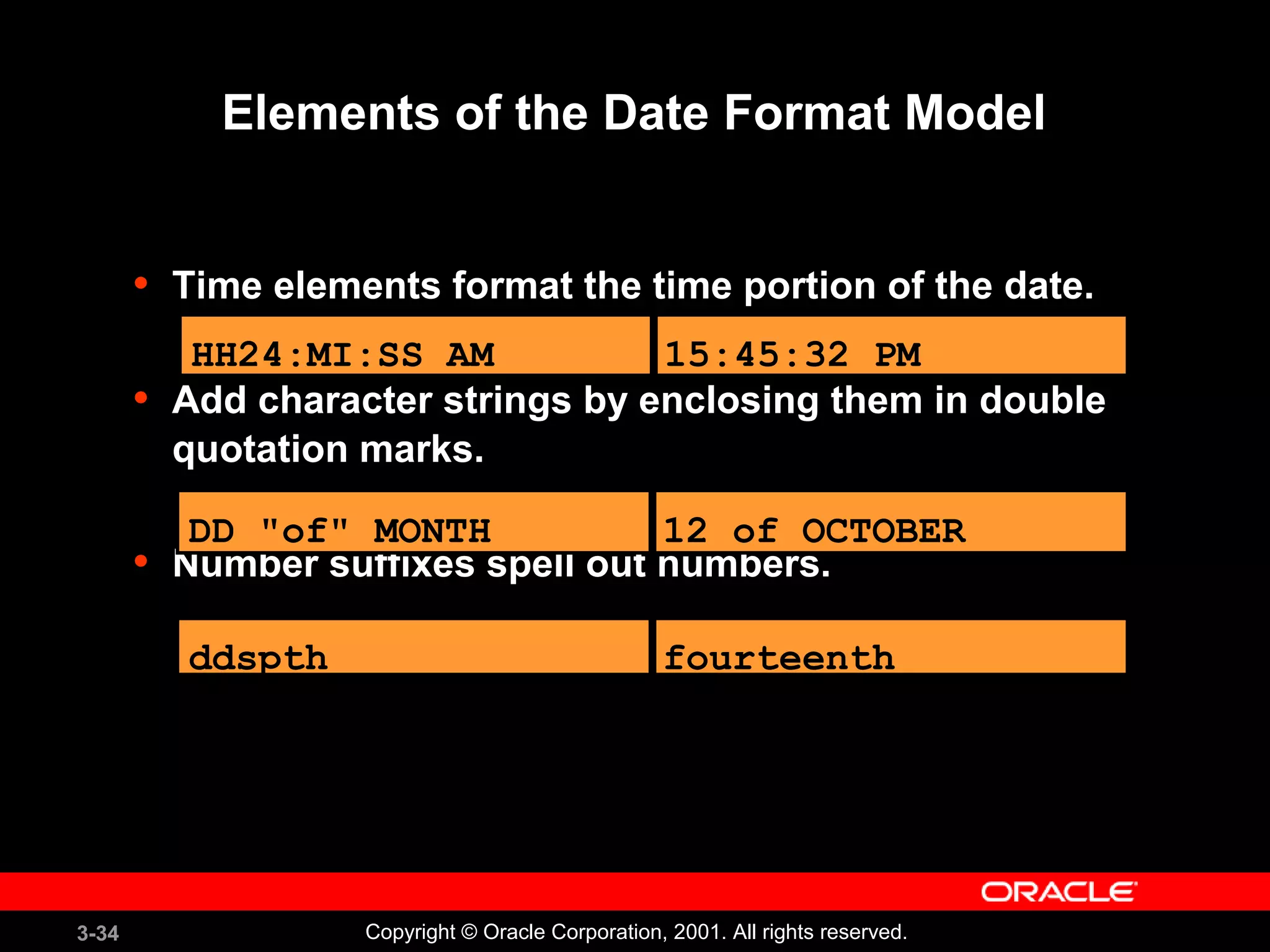 3-34 Copyright © Oracle Corporation, 2001. All rights reserved.
Elements of the Date Format Model
• Time elements format the time portion of the date.
• Add character strings by enclosing them in double
quotation marks.
• Number suffixes spell out numbers.
HH24:MI:SS AM 15:45:32 PM
DD "of" MONTH 12 of OCTOBER
ddspth fourteenth
 