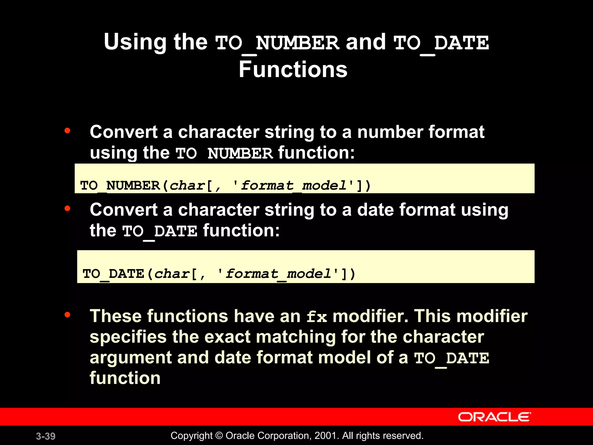 3-39 Copyright © Oracle Corporation, 2001. All rights reserved.
Using the TO_NUMBER and TO_DATE
Functions
• Convert a character string to a number format
using the TO_NUMBER function:
• Convert a character string to a date format using
the TO_DATE function:
• These functions have an fx modifier. This modifier
specifies the exact matching for the character
argument and date format model of a TO_DATE
function
TO_NUMBER(char[, 'format_model'])TO_NUMBER(char[, 'format_model'])
TO_DATE(char[, 'format_model'])TO_DATE(char[, 'format_model'])
 
