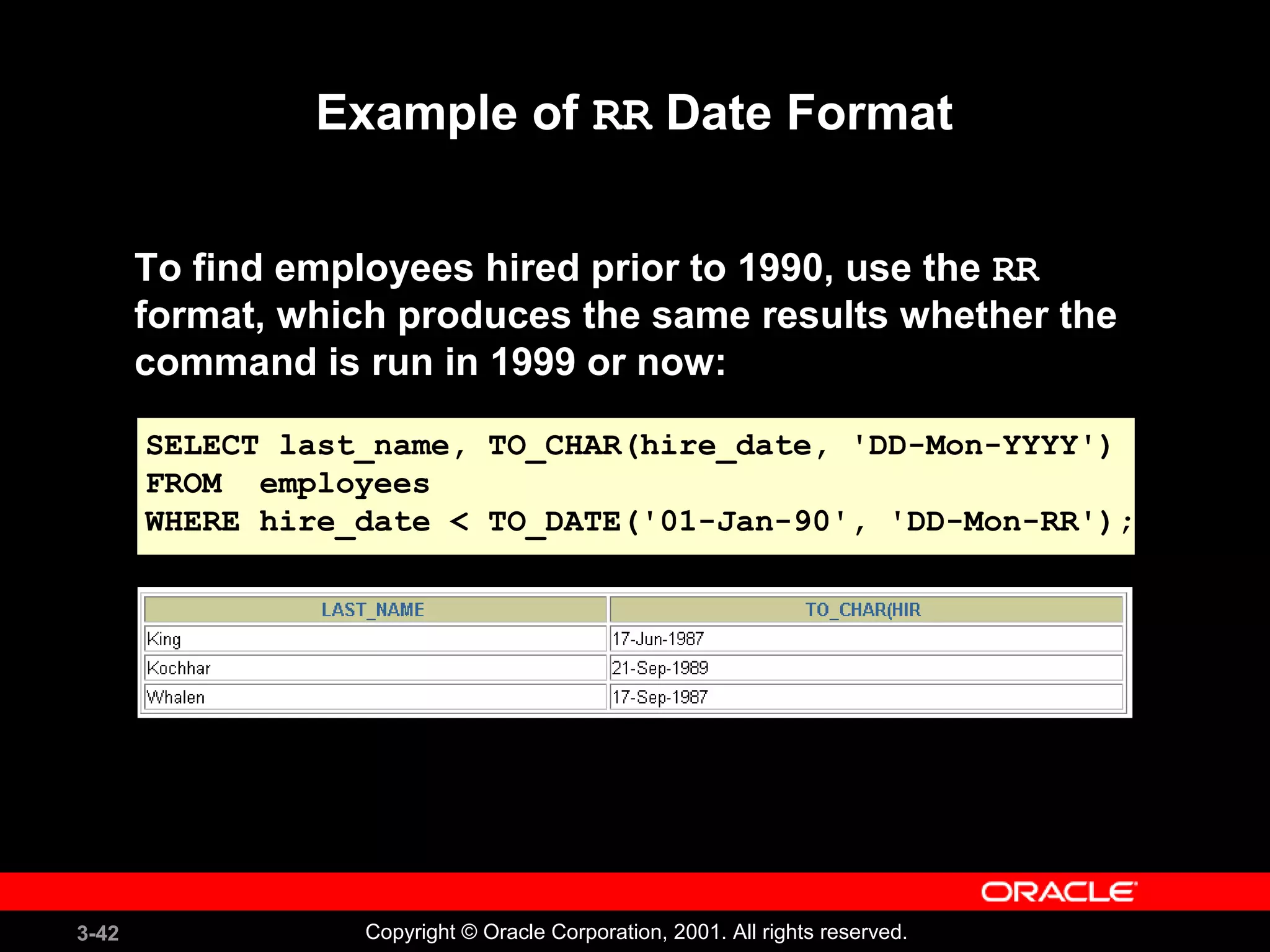 3-42 Copyright © Oracle Corporation, 2001. All rights reserved.
Example of RR Date Format
To find employees hired prior to 1990, use the RR
format, which produces the same results whether the
command is run in 1999 or now:
SELECT last_name, TO_CHAR(hire_date, 'DD-Mon-YYYY')
FROM employees
WHERE hire_date < TO_DATE('01-Jan-90', 'DD-Mon-RR');
 