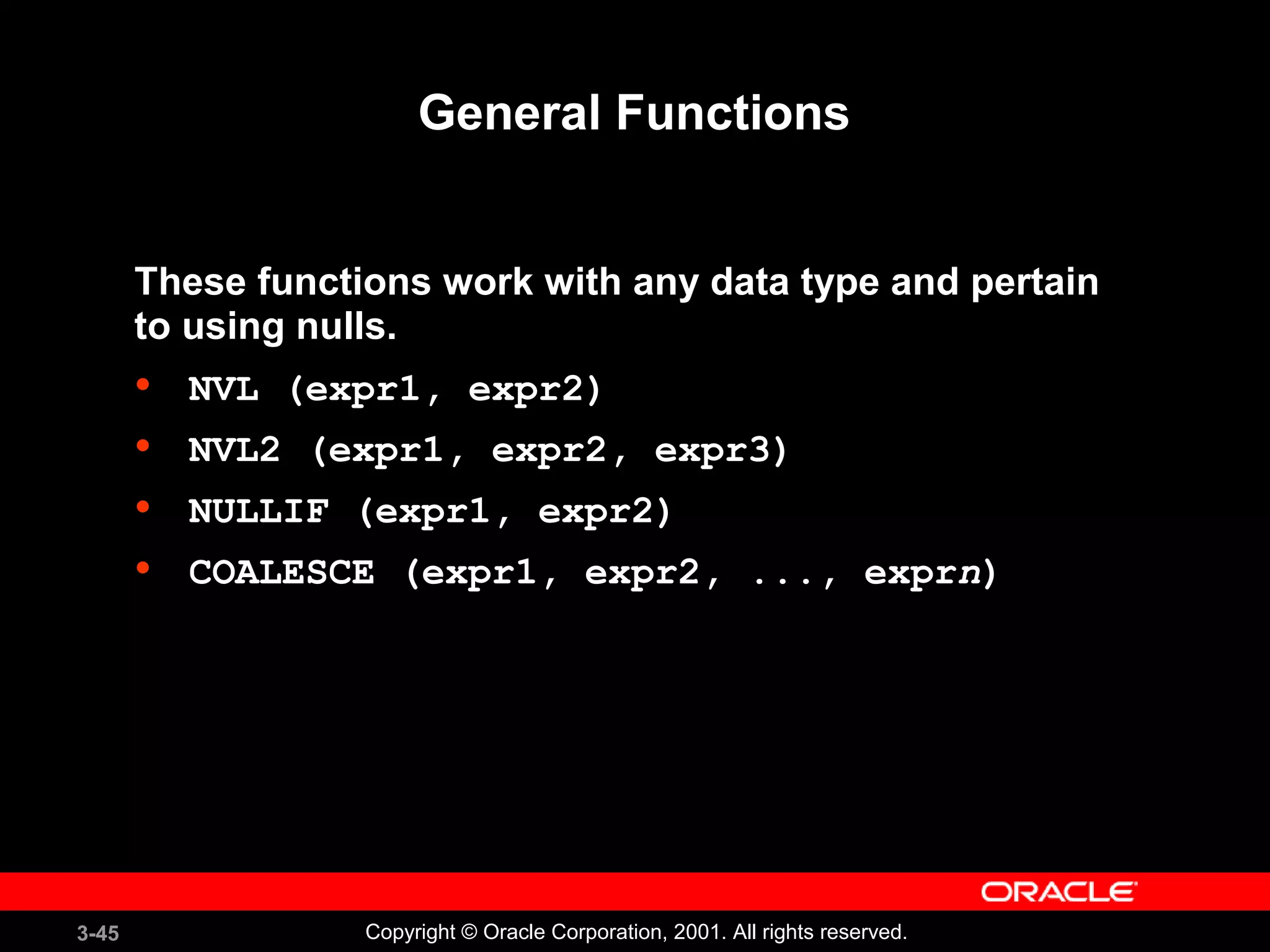 3-45 Copyright © Oracle Corporation, 2001. All rights reserved.
General Functions
These functions work with any data type and pertain
to using nulls.
• NVL (expr1, expr2)
• NVL2 (expr1, expr2, expr3)
• NULLIF (expr1, expr2)
• COALESCE (expr1, expr2, ..., exprn)
 