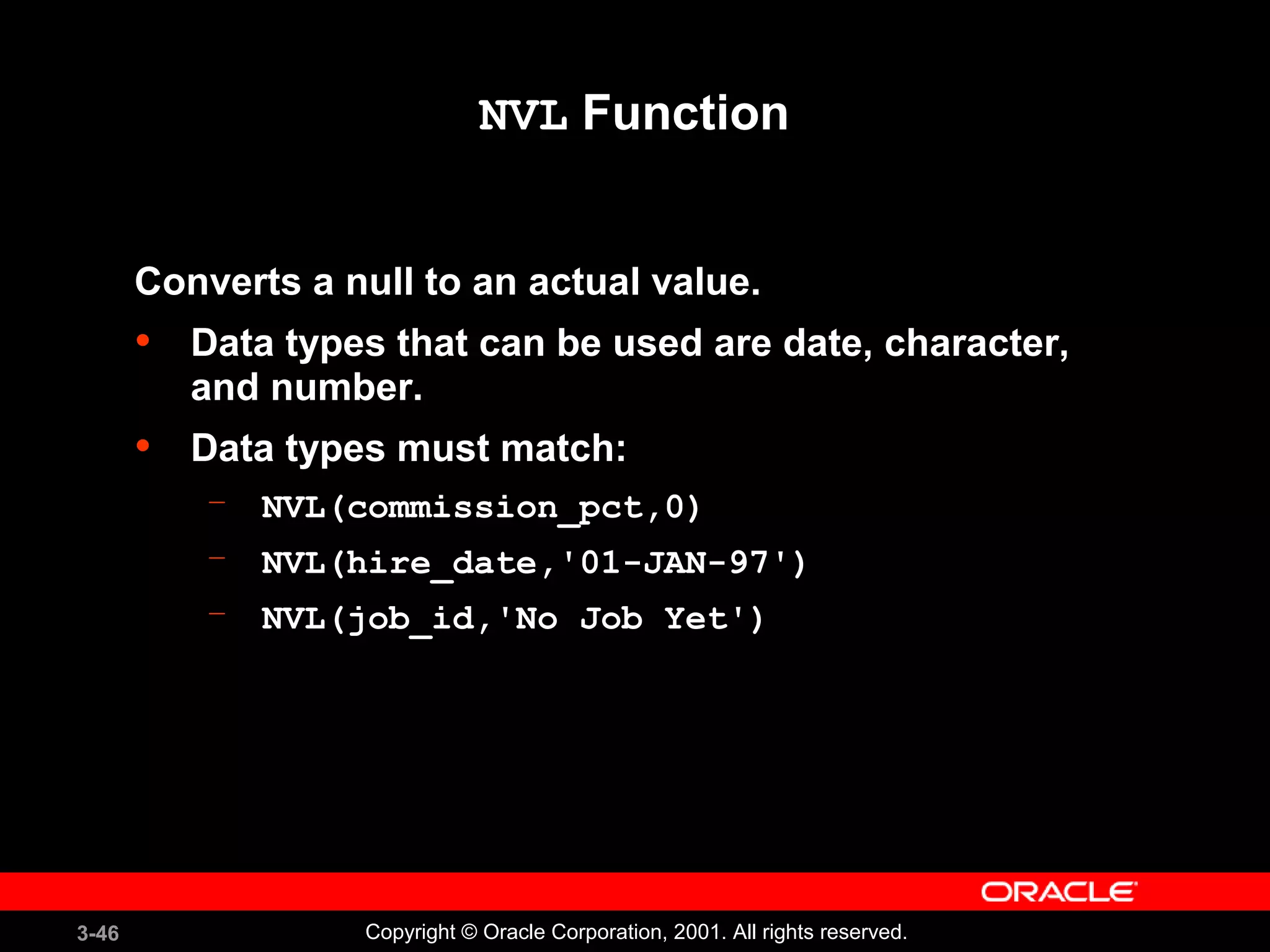 3-46 Copyright © Oracle Corporation, 2001. All rights reserved.
NVL Function
Converts a null to an actual value.
• Data types that can be used are date, character,
and number.
• Data types must match:
– NVL(commission_pct,0)
– NVL(hire_date,'01-JAN-97')
– NVL(job_id,'No Job Yet')
 