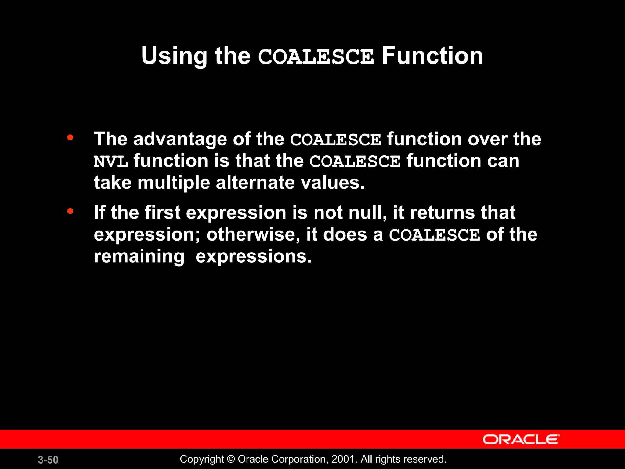 3-50 Copyright © Oracle Corporation, 2001. All rights reserved.
Using the COALESCE Function
• The advantage of the COALESCE function over the
NVL function is that the COALESCE function can
take multiple alternate values.
• If the first expression is not null, it returns that
expression; otherwise, it does a COALESCE of the
remaining expressions.
 