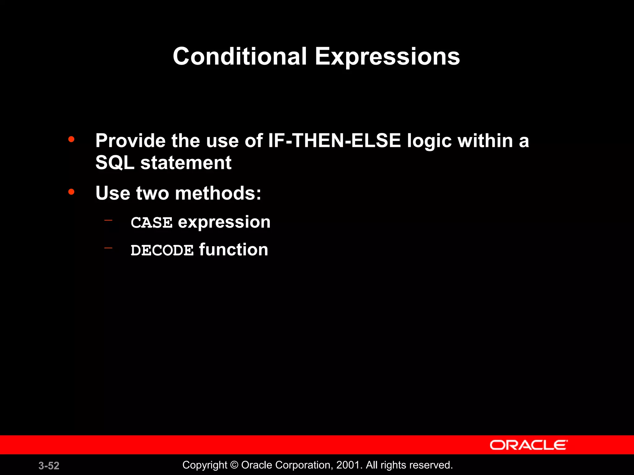 3-52 Copyright © Oracle Corporation, 2001. All rights reserved.
Conditional Expressions
• Provide the use of IF-THEN-ELSE logic within a
SQL statement
• Use two methods:
– CASE expression
– DECODE function
 