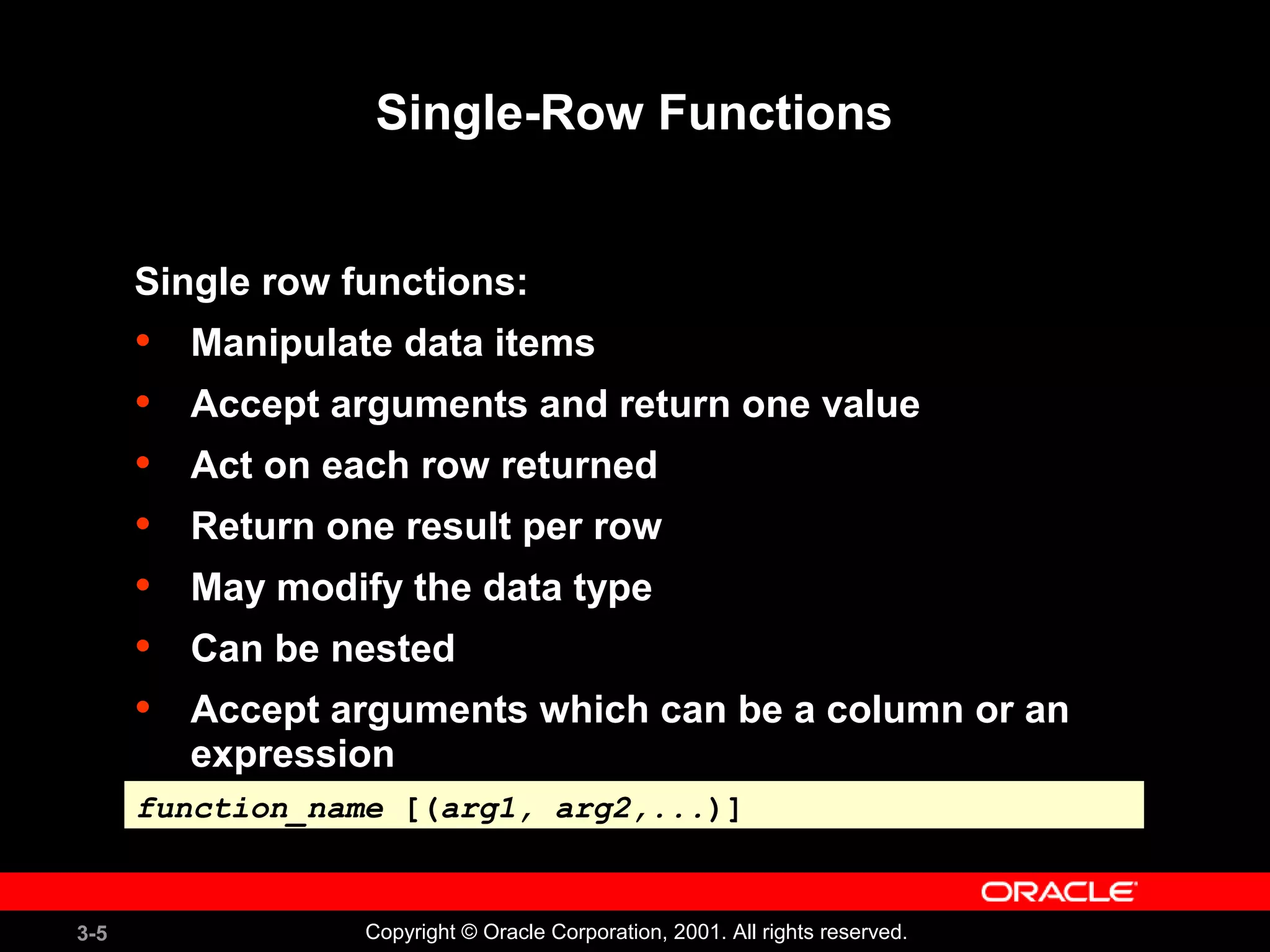 3-5 Copyright © Oracle Corporation, 2001. All rights reserved.
Single-Row Functions
Single row functions:
• Manipulate data items
• Accept arguments and return one value
• Act on each row returned
• Return one result per row
• May modify the data type
• Can be nested
• Accept arguments which can be a column or an
expression
function_name [(arg1, arg2,...)]function_name [(arg1, arg2,...)]
 