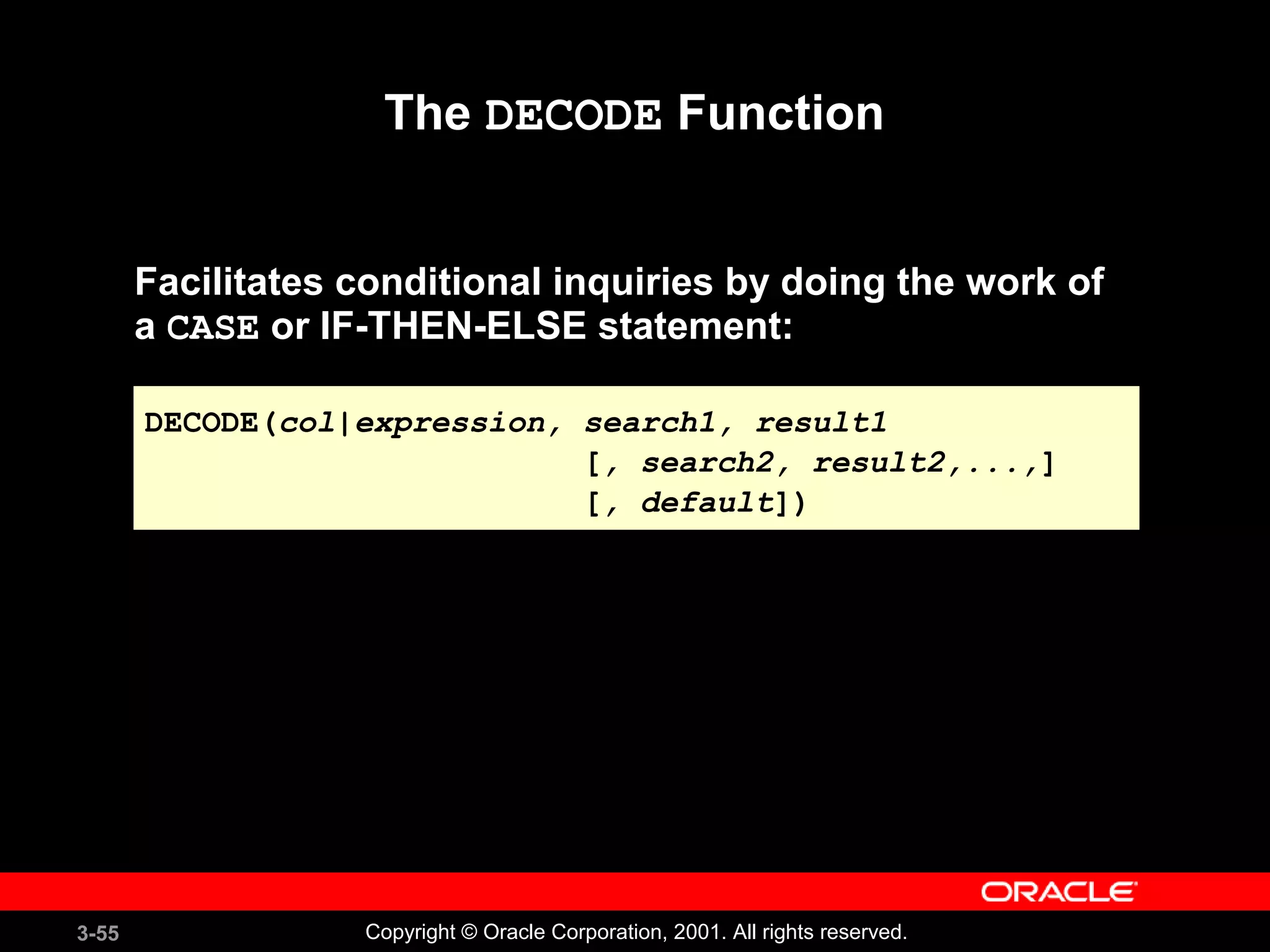 3-55 Copyright © Oracle Corporation, 2001. All rights reserved.
The DECODE Function
Facilitates conditional inquiries by doing the work of
a CASE or IF-THEN-ELSE statement:
DECODE(col|expression, search1, result1
[, search2, result2,...,]
[, default])
DECODE(col|expression, search1, result1
[, search2, result2,...,]
[, default])
 