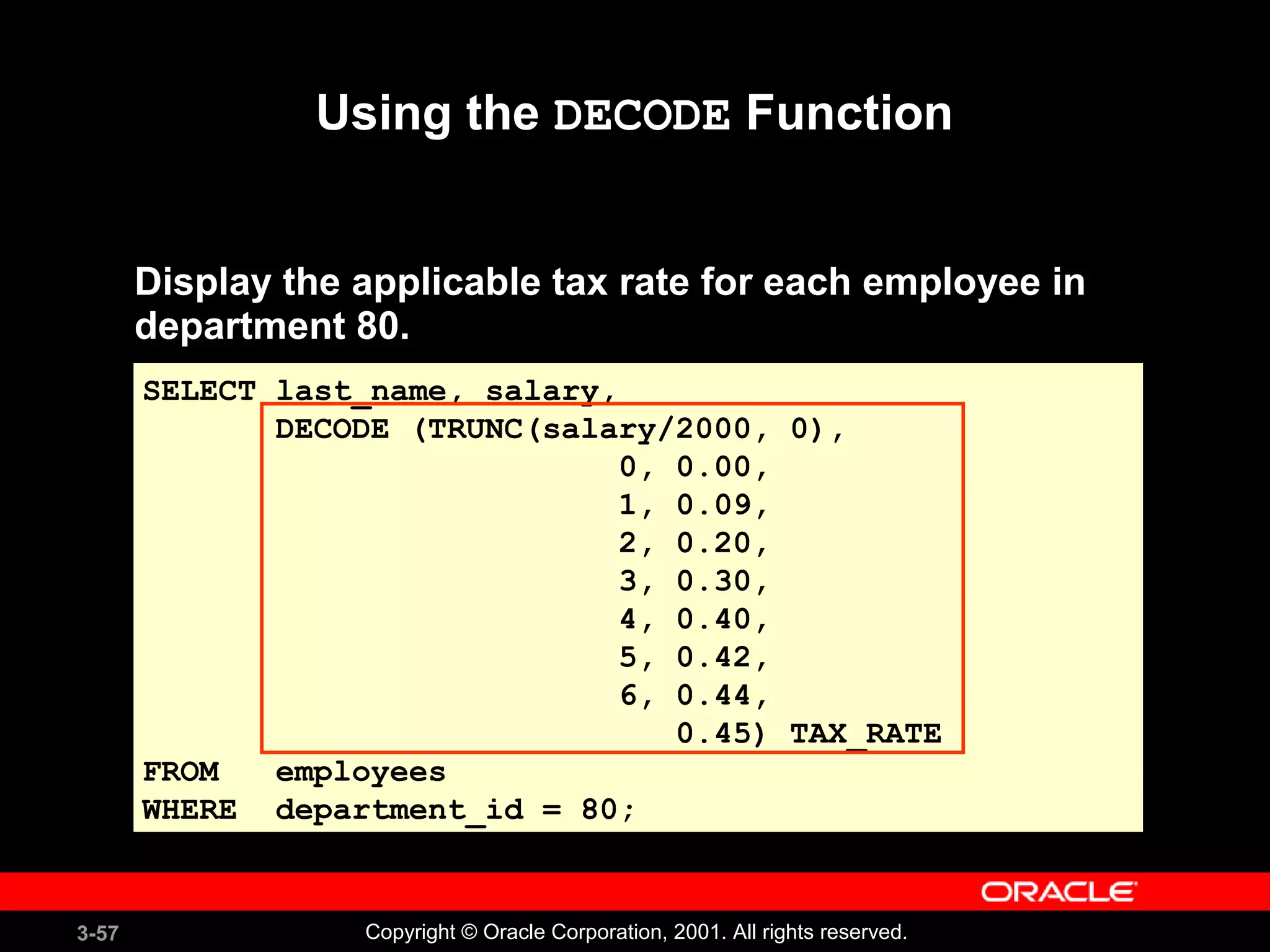 3-57 Copyright © Oracle Corporation, 2001. All rights reserved.
Using the DECODE Function
SELECT last_name, salary,
DECODE (TRUNC(salary/2000, 0),
0, 0.00,
1, 0.09,
2, 0.20,
3, 0.30,
4, 0.40,
5, 0.42,
6, 0.44,
0.45) TAX_RATE
FROM employees
WHERE department_id = 80;
Display the applicable tax rate for each employee in
department 80.
 