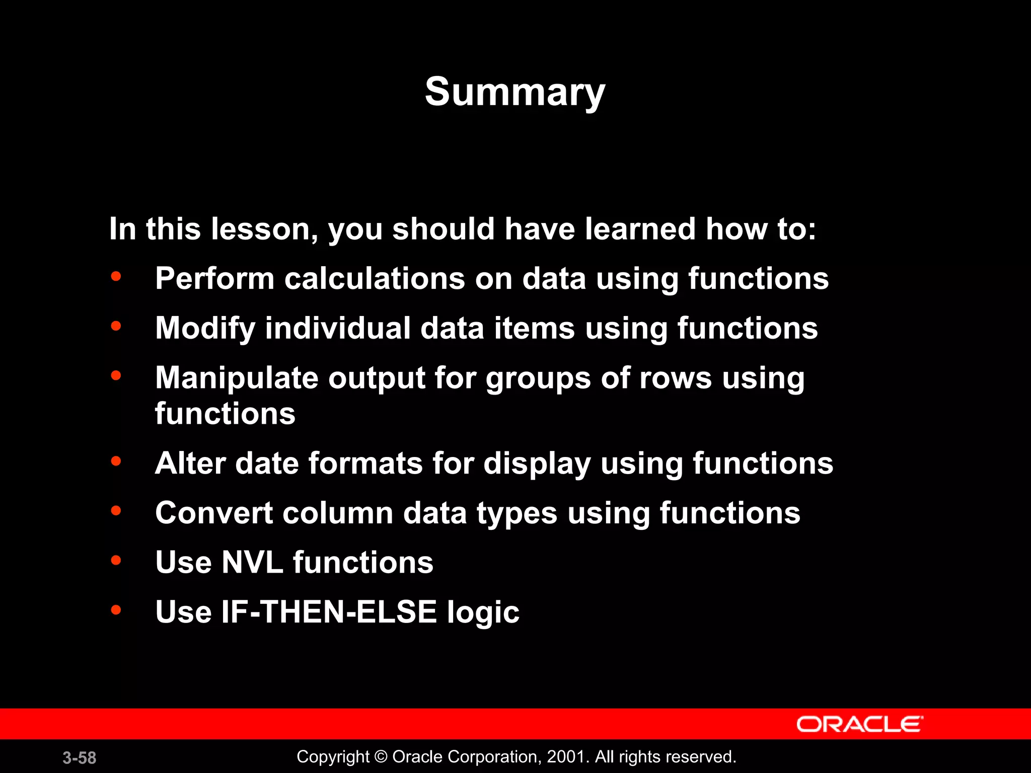 3-58 Copyright © Oracle Corporation, 2001. All rights reserved.
Summary
In this lesson, you should have learned how to:
• Perform calculations on data using functions
• Modify individual data items using functions
• Manipulate output for groups of rows using
functions
• Alter date formats for display using functions
• Convert column data types using functions
• Use NVL functions
• Use IF-THEN-ELSE logic
 