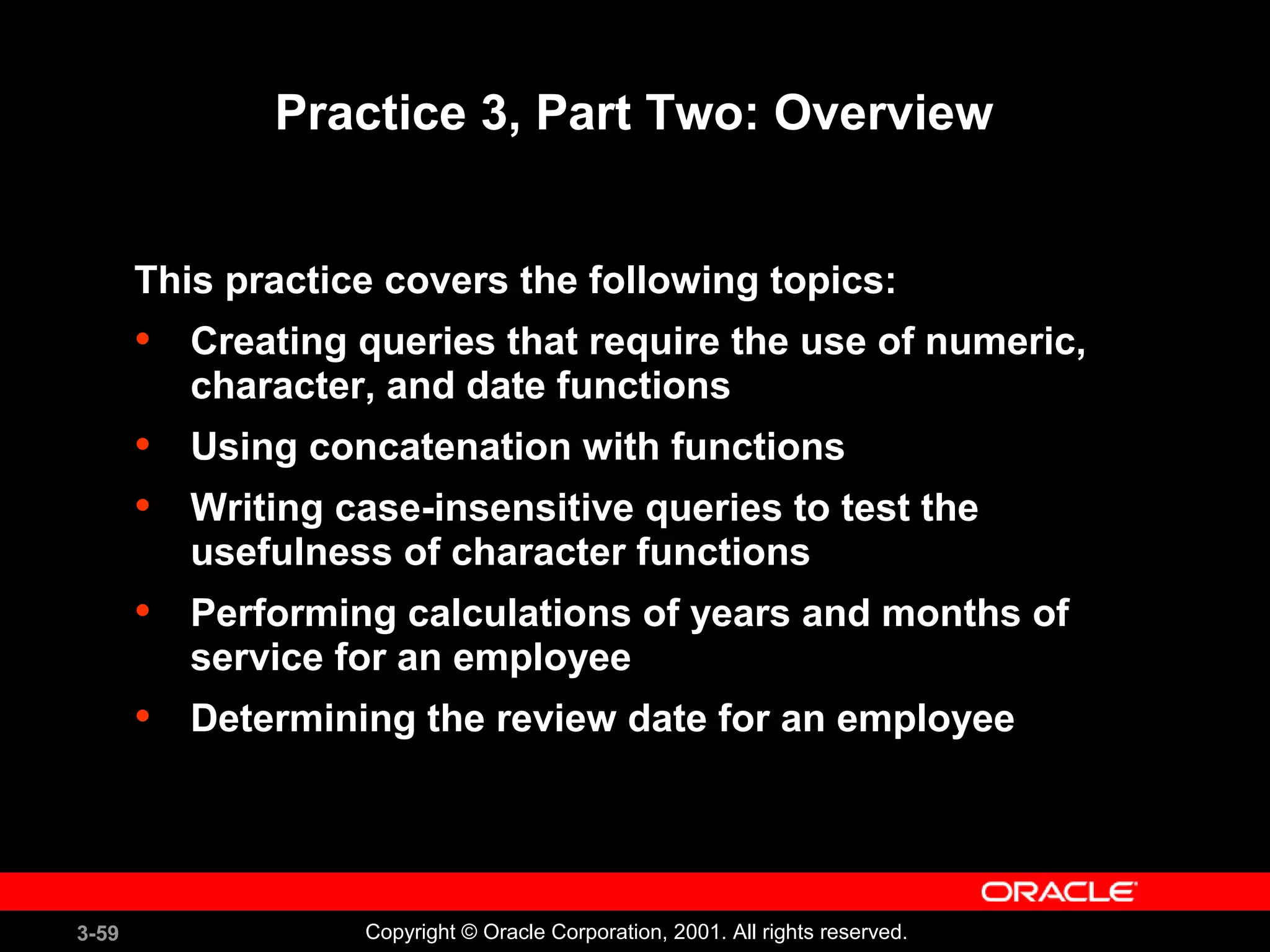3-59 Copyright © Oracle Corporation, 2001. All rights reserved.
Practice 3, Part Two: Overview
This practice covers the following topics:
• Creating queries that require the use of numeric,
character, and date functions
• Using concatenation with functions
• Writing case-insensitive queries to test the
usefulness of character functions
• Performing calculations of years and months of
service for an employee
• Determining the review date for an employee
 