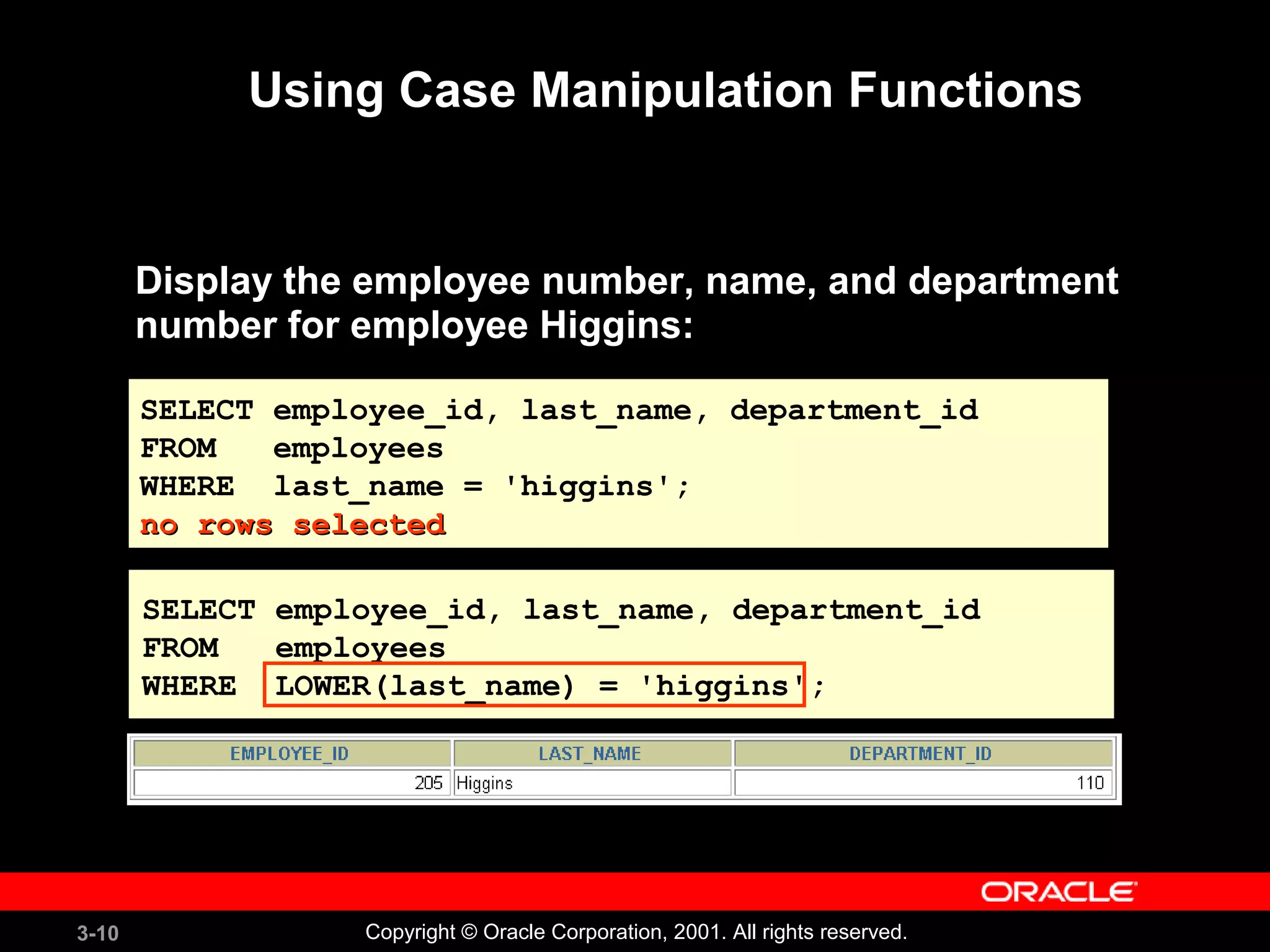 3-10 Copyright © Oracle Corporation, 2001. All rights reserved.
Using Case Manipulation Functions
Display the employee number, name, and department
number for employee Higgins:
SELECT employee_id, last_name, department_id
FROM employees
WHERE last_name = 'higgins';
no rows selectedno rows selected
SELECT employee_id, last_name, department_id
FROM employees
WHERE last_name = 'higgins';
no rows selectedno rows selected
SELECT employee_id, last_name, department_id
FROM employees
WHERE LOWER(last_name) = 'higgins';
 