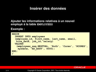 Copyright © Oracle Corporation, 2001. Tous droits réservés.
3-11
Insérer des données
Ajouter les informations relatives à un nouvel
employé à la table EMPLOYEES
Exemple :
BEGIN
INSERT INTO employees
(employee_id, first_name, last_name, email,
hire_date, job_id, salary)
VALUES
(employees_seq.NEXTVAL, 'Ruth', 'Cores', 'RCORES',
sysdate, 'AD_ASST', 4000);
END;
/
 