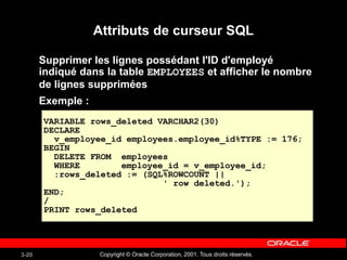 Copyright © Oracle Corporation, 2001. Tous droits réservés.
3-20
Attributs de curseur SQL
Supprimer les lignes possédant l'ID d'employé
indiqué dans la table EMPLOYEES et afficher le nombre
de lignes supprimées
Exemple :
VARIABLE rows_deleted VARCHAR2(30)
DECLARE
v_employee_id employees.employee_id%TYPE := 176;
BEGIN
DELETE FROM employees
WHERE employee_id = v_employee_id;
:rows_deleted := (SQL%ROWCOUNT ||
' row deleted.');
END;
/
PRINT rows_deleted
 