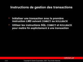Copyright © Oracle Corporation, 2001. Tous droits réservés.
3-21
Instructions de gestion des transactions
• Initialiser une transaction avec la première
instruction LMD suivant COMMIT ou ROLLBACK
• Utiliser les instructions SQL COMMIT et ROLLBACK
pour mettre fin explicitement à une transaction
 