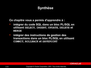 Copyright © Oracle Corporation, 2001. Tous droits réservés.
3-22
Synthèse
Ce chapitre vous a permis d'apprendre à :
• intégrer du code SQL dans un bloc PL/SQL en
utilisant SELECT, INSERT, UPDATE, DELETE et
MERGE
• intégrer des instructions de gestion des
transactions dans un bloc PL/SQL en utilisant
COMMIT, ROLLBACK et SAVEPOINT
 