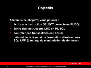 Copyright © Oracle Corporation, 2001. Tous droits réservés.
3-2
Objectifs
A la fin de ce chapitre, vous pourrez :
• écrire une instruction SELECT correcte en PL/SQL
• écrire des instructions LMD en PL/SQL
• contrôler des transactions en PL/SQL
• déterminer le résultat de l'exécution d'instructions
SQL LMD (Langage de manipulation de données)
 