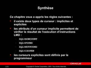 Copyright © Oracle Corporation, 2001. Tous droits réservés.
3-23
Synthèse
Ce chapitre vous a appris les règles suivantes :
• il existe deux types de curseur : implicites et
explicites
• les attributs d'un curseur implicite permettent de
vérifier le résultat de l'exécution d'instructions
LMD :
– SQL%ROWCOUNT
– SQL%FOUND
– SQL%NOTFOUND
– SQL%ISOPEN
• les curseurs explicites sont définis par le
programmeur
 