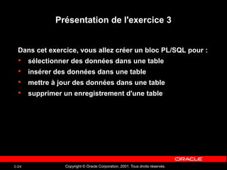 Copyright © Oracle Corporation, 2001. Tous droits réservés.
3-24
Présentation de l'exercice 3
Dans cet exercice, vous allez créer un bloc PL/SQL pour :
• sélectionner des données dans une table
• insérer des données dans une table
• mettre à jour des données dans une table
• supprimer un enregistrement d'une table
 