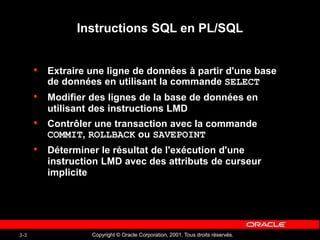 Copyright © Oracle Corporation, 2001. Tous droits réservés.
3-3
Instructions SQL en PL/SQL
• Extraire une ligne de données à partir d'une base
de données en utilisant la commande SELECT
• Modifier des lignes de la base de données en
utilisant des instructions LMD
• Contrôler une transaction avec la commande
COMMIT, ROLLBACK ou SAVEPOINT
• Déterminer le résultat de l'exécution d'une
instruction LMD avec des attributs de curseur
implicite
 