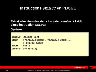 Copyright © Oracle Corporation, 2001. Tous droits réservés.
3-4
Instructions SELECT en PL/SQL
Extraire les données de la base de données à l'aide
d'une instruction SELECT
Syntaxe :
SELECT select_list
INTO {variable_name[, variable_name]...
| record_name}
FROM table
[WHERE condition];
 
