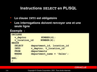 Copyright © Oracle Corporation, 2001. Tous droits réservés.
3-6
Instructions SELECT en PL/SQL
• La clause INTO est obligatoire
• Les interrogations doivent renvoyer une et une
seule ligne
Exemple :
DECLARE
v_deptno NUMBER(4);
v_location_id NUMBER(4);
BEGIN
SELECT department_id, location_id
INTO v_deptno, v_location_id
FROM departments
WHERE department_name = 'Sales';
...
END;
/
 