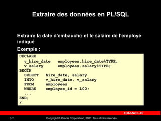 Copyright © Oracle Corporation, 2001. Tous droits réservés.
3-7
Extraire des données en PL/SQL
Extraire la date d'embauche et le salaire de l'employé
indiqué
Exemple :
DECLARE
v_hire_date employees.hire_date%TYPE;
v_salary employees.salary%TYPE;
BEGIN
SELECT hire_date, salary
INTO v_hire_date, v_salary
FROM employees
WHERE employee_id = 100;
...
END;
/
 