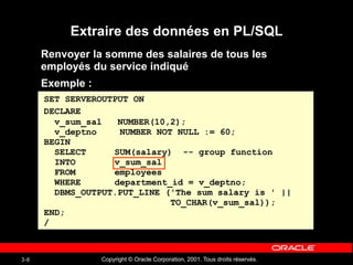 Copyright © Oracle Corporation, 2001. Tous droits réservés.
3-8
Extraire des données en PL/SQL
Renvoyer la somme des salaires de tous les
employés du service indiqué
Exemple :
SET SERVEROUTPUT ON
DECLARE
v_sum_sal NUMBER(10,2);
v_deptno NUMBER NOT NULL := 60;
BEGIN
SELECT SUM(salary) -- group function
INTO v_sum_sal
FROM employees
WHERE department_id = v_deptno;
DBMS_OUTPUT.PUT_LINE ('The sum salary is ' ||
TO_CHAR(v_sum_sal));
END;
/
 