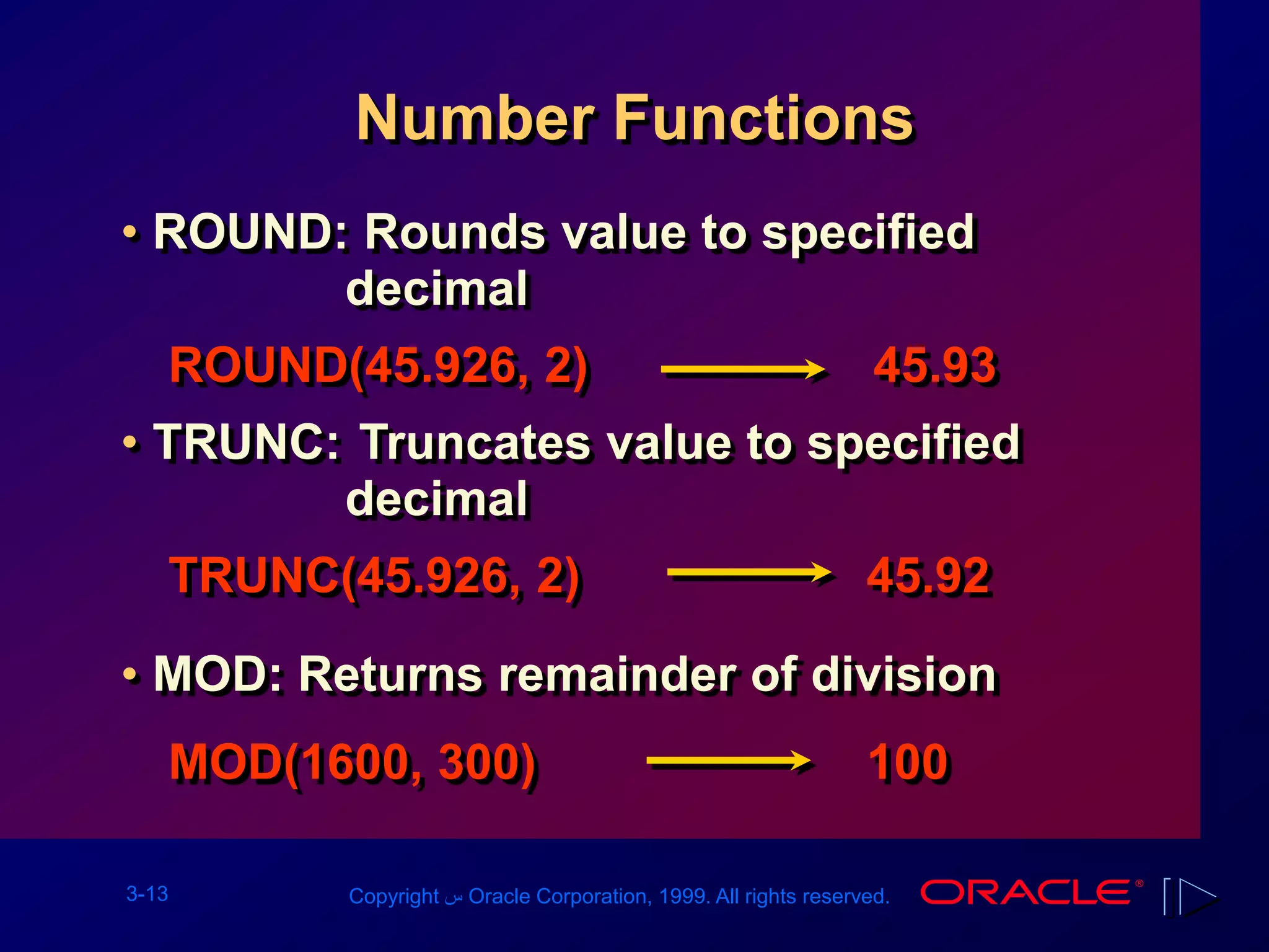3-13 Copyright ‫س‬ Oracle Corporation, 1999. All rights reserved.
Number Functions
• ROUND: Rounds value to specified
decimal
ROUND(45.926, 2) 45.93
• TRUNC: Truncates value to specified
decimal
TRUNC(45.926, 2) 45.92
• MOD: Returns remainder of division
MOD(1600, 300) 100
 