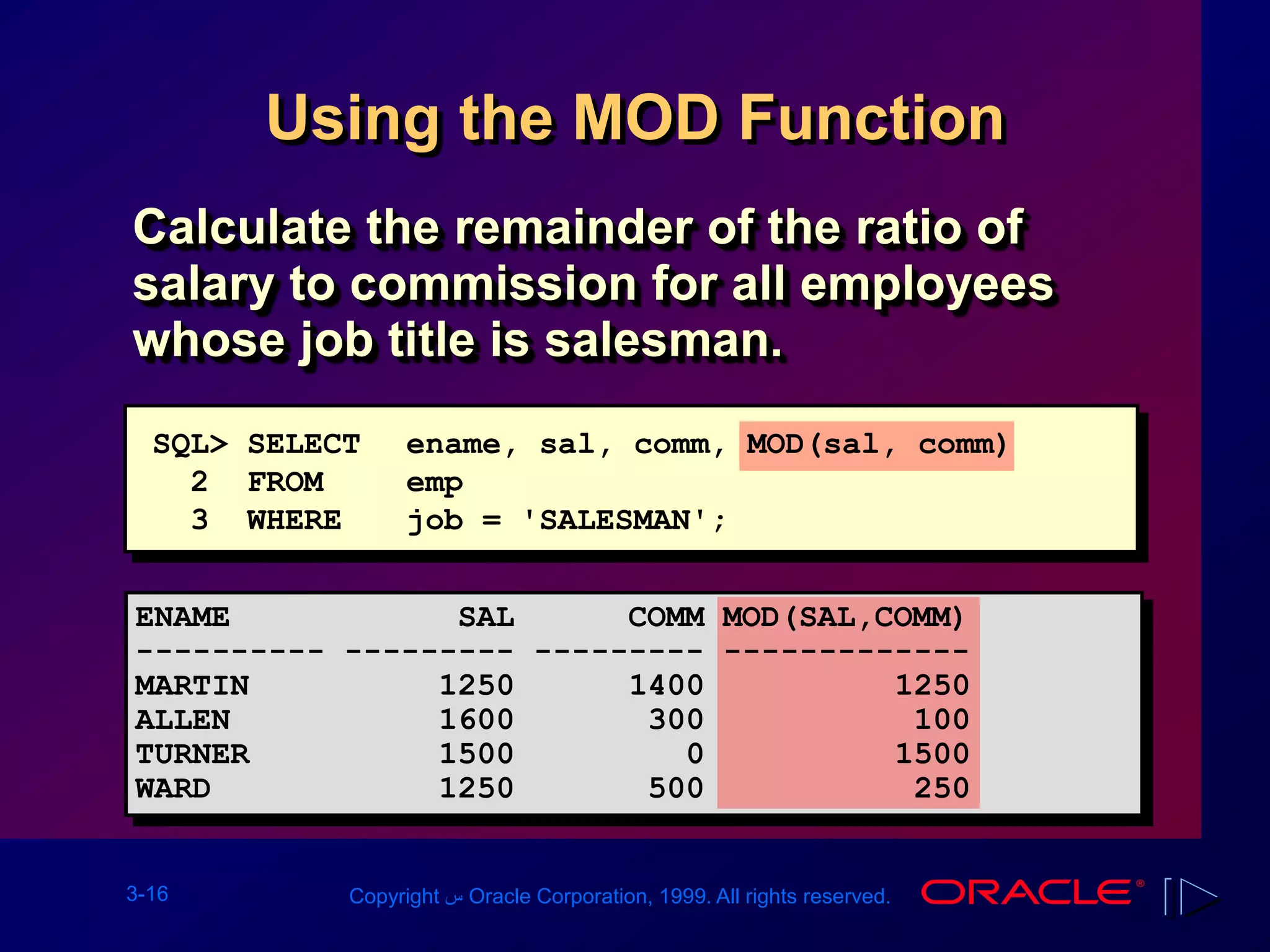 3-16 Copyright ‫س‬ Oracle Corporation, 1999. All rights reserved.
Using the MOD Function
Calculate the remainder of the ratio of
salary to commission for all employees
whose job title is salesman.
SQL> SELECT ename, sal, comm, MOD(sal, comm)
2 FROM emp
3 WHERE job = 'SALESMAN';
ENAME SAL COMM MOD(SAL,COMM)
---------- --------- --------- -------------
MARTIN 1250 1400 1250
ALLEN 1600 300 100
TURNER 1500 0 1500
WARD 1250 500 250
 