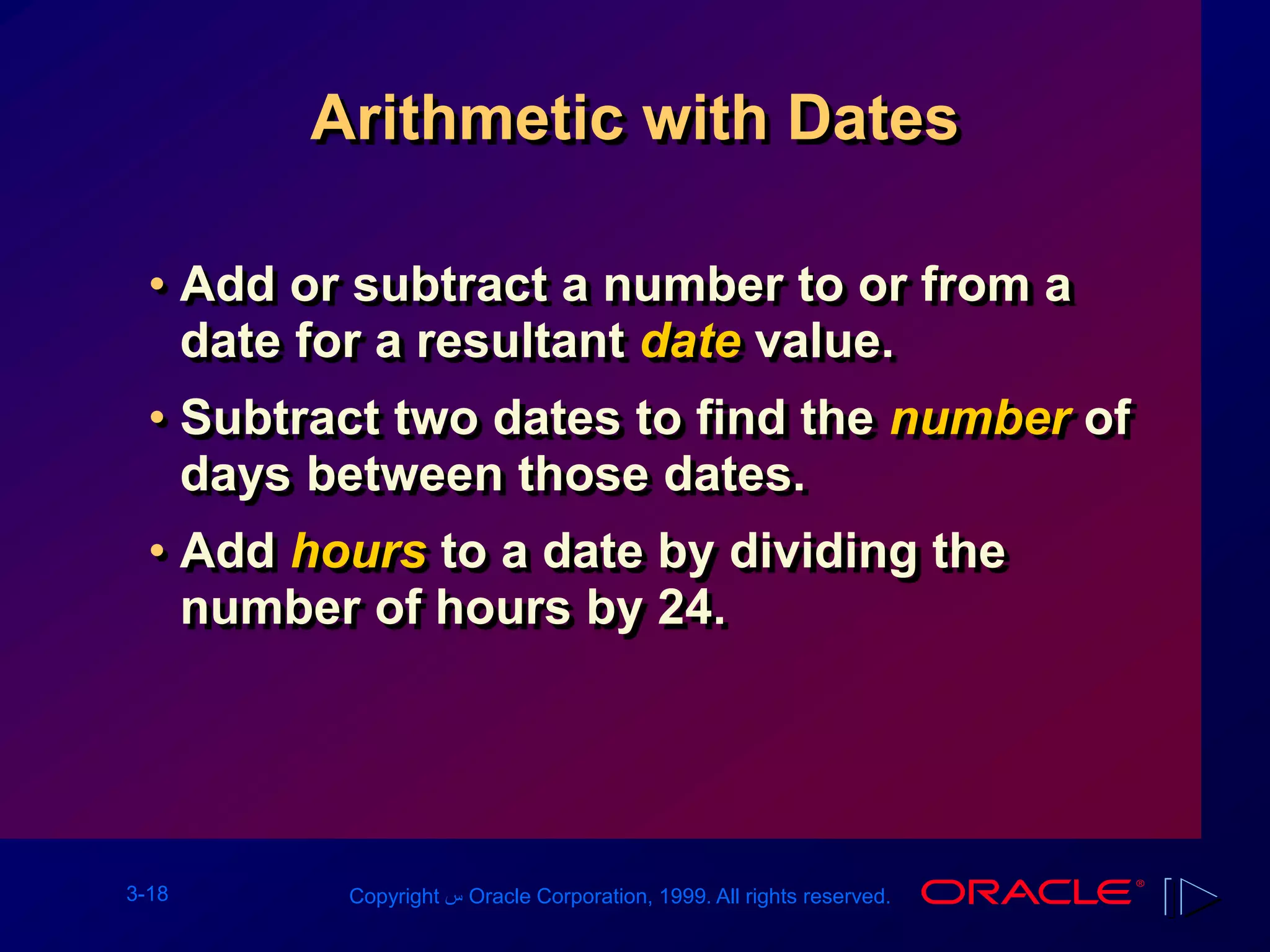 3-18 Copyright ‫س‬ Oracle Corporation, 1999. All rights reserved.
Arithmetic with Dates
• Add or subtract a number to or from a
date for a resultant date value.
• Subtract two dates to find the number of
days between those dates.
• Add hours to a date by dividing the
number of hours by 24.
 