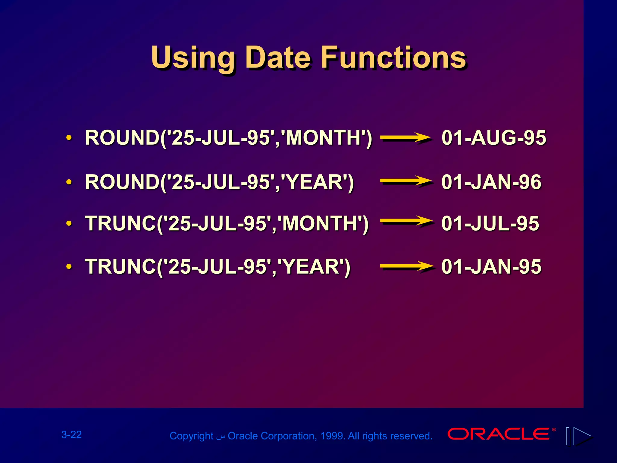 3-22 Copyright ‫س‬ Oracle Corporation, 1999. All rights reserved.
Using Date Functions
• ROUND('25-JUL-95','MONTH') 01-AUG-95
• ROUND('25-JUL-95','YEAR') 01-JAN-96
• TRUNC('25-JUL-95','MONTH') 01-JUL-95
• TRUNC('25-JUL-95','YEAR') 01-JAN-95
 